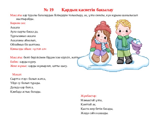 № 19       Қардың қасиетін бақылау      Мақсаты қар туралы балалардың білімдерін толықтыру, ақ, ұлпа сияқты, күн нұрына шағылысып жылтырайды.  Көркем сөз: Аққала Аула сырты баққа да, Тұрғызамыз аққала Аққаланы айналып, Ойлаймыз біз шаттана. Қимылды ойын: «ұстап ал» Мақсаты: белгі берілісімен бірден іске кірісіп, жаттықтыру. Еңбек: қарды күреу. Жеке жұмыс : қарды жұмырлап, қатты қысу.  Мақал: Сыртта «тау» болып жатса, Үйде су болып тұрады. Далада қар болса, Қамбада астық болады.  Жұмбақтар:  Мамықтай ұлпа,  Қанттай ақ.  Қыста жер бетін басады,  Жазда сайға қашады. 