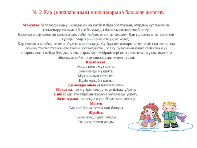 № 2 Қар (ұлпаларының) ұшқындарына  бақылау жүргізу.    Мақсаты : балаларды қар ұшқындарының қалай пайда болатынын, олардың құрлысымен таныстыру, сонымен бірге балаларды байқағыштыққа тәрбиелеу. Балаларға қар ұлпасын қағып алып, зейін қойып, анықтауғаұсыну. Қар ұшқыны алты қанаттан тұрады, олар бір—біріне өте ұқсас келеді. Қар ұшқыны жаңбыр сияқты, бұлтта жаратылады. Су буы өте жоғары көтеріледі: сол жоғарыда ауаның температурасы өте төмен болғандықтан, сол су буларынан кішкентай ғана мұз қиыршықтары пайда болады. Алты қырлы мұз түйіршіктері өсіп кішкентай жұлдызшаларға айналады, сөйтіп қар ұшқындары жерге түседі. Көркем сөз: Жазда көлге мұз қатты, Табанымды мұздатты. Мұз ойылып кетті тез, Күліп едік, біз қатты. Қимылды ойын   «Ортаға түспек» Мақсаты : тез жүгіріп секіруге, ептілікке үйрету. Еңбек : қар атжалдарын жасауға балаларды үйрету. Жеке жұмыс : шаңғыда жүре білуге машықтану. Мәтел: Қар көп болса, астық көп болады. Жұмбақ: Қолы жоқ, сурет салады Тісі жоқ, тістеп алады.  