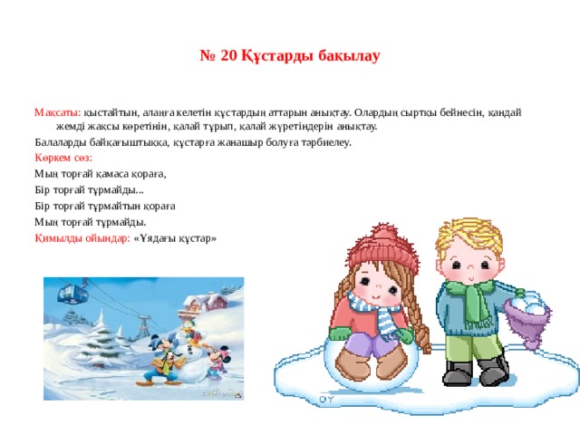 № 20 Құстарды бақылау Мақсаты: қыстайтын, алаңға келетін құстардың аттарын анықтау. Олардың сыртқы бейнесін, қандай жемді жақсы көретінін, қалай тұрып, қалай жүретіндерін анықтау. Балаларды байқағыштыққа, құстарға жанашыр болуға тәрбиелеу. Көркем сөз: Мың торғай қамаса қораға, Бір торғай тұрмайды... Бір торғай тұрмайтын қораға Мың торғай тұрмайды. Қимылды ойындар: «Ұядағы құстар»   