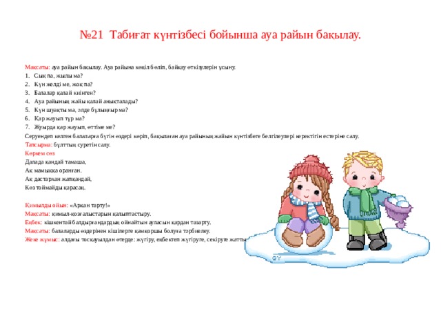 № 21  Табиғат күнтізбесі бойынша ауа райын бақылау.     Мақсаты: ауа райын бақылау. Ауа райына көңіл бөліп, байқау өткізулерін ұсыну. 1.   Сық па, жылы ма? 2.   Күн желді ме, жоқ па? 3.   Балалар қалай киінген? 4.   Ауа райының жайы қалай анықталады? 5.   Күн шуақты ма, әлде бұлыңғыр ма? 6.   Қар жауып тұр ма? 7.   Жуырда қар жауып, өттіме ме? Серуендеп келген балаларға бүгін өздері көріп, бақылаған ауа райының жайын күнтізбеге белгілеулері керектігін естеріне салу. Тапсырма: бұлттың суретін салу. Көркем сөз Далада қандай тамаша, Ақ мамыққа оранған. Ақ дастархан жапқандай, Көз тоймайды қарасаң.   Қимылды ойын: «Арқан тарту!» Мақсаты: қимыл-қозғалыстарын қалыптастыру. Еңбек: кішкентай балдырғандардың ойнайтын ауласын қардан тазарту. Мақсаты: балаларды өздерінен кішілерге қамқоршы болуға тәрбиелеу. Жеке жұмыс: алдағы тосқауылдан өтерде: жүгіру, еңбектеп жүгіруге, секіруге жаттықтыру.     