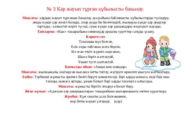 № 3 Қар жауып тұрған құбылысты бақылау.   Мақсаты : қардың жауып тұрғанын бақылау, ауа райына байланысты құбылыстарды түсіндіру, аязды күнде қар жеңіл болады, олар ауада би билегендей, жылырақ күнде қар ауырлау тартады,- қалықтап жерге түседі, суық күнде қар ұшқындары жеделдеп жауады. Тапсырма :  «Қыс» тақырыбына символдар арқылы суреттер салуды ұсыну. Көркем сөз: Тазалашы мұз болған, Есік алды тайғанақ жата берсін. Біз оған теуіп жүрміз сырғанақ, Шыға беріп жалтақтай, Ұшып түсті қалпақтай. Қимылды ойын:   «Аңшы мен қояндар» Мақсаты : жылжымалы лақтырған нысанға затты тигізу, жүгіруге өрмелеп шығуға жаттықтыру. Еңбек:   Тәрбиеші жұмысты әркімге бөліп беруге көмектеседі. Бірі қарды жинаса, енді бірі оны тасиды, шанаға артады, ұжым болып бәрі қарды тазалауға қатысады. Мақсаты : жұмысты бірігіп атқаруға бағыт беру. Жеке жұмыс : «Адасқан қар қиыршықтары» тақырыбына шығармашылқ әңгіме құрастыру. Жұмбақ : Құм сиақты ұсақ болғанымен, жер бетін жауып үлгереді.    (қар)                                                                                              