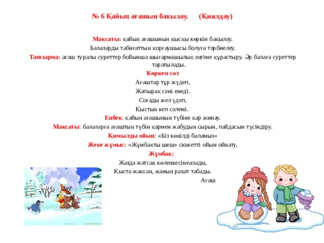 № 6 Қайың ағашын бақылау.      (Қиялдау)   Мақсаты:  қайың ағашының қысқы көркін бақылау. Балаларды табиғаттың қорғаушысы болуға тәрбиелеу. Тапсырма:  ағаш туралы суреттер бойынша шығармашылық әңгіме құрастыру. Әр балаға суреттер таратылады. Көркем сөз Ағаштар тұр жүдеп, Жапырақ сәні енеді. Соғады жел үдеп, Қыстың кеп сәлемі.  Еңбек : қайың ағашының түбіне қар жинау. Мақсаты : балаларға ағаштың түбін қармен жабудың сырын, пайдасын түсіндіру. Қимылды ойын : «Біз көңілді баламыз» Жеке жұмыс:  «Жұмбақты шеш» сюжетті ойын ойнату. Жұмбақ:    Жазда жатсаң көлеңкесінеалады, Қыста жақсаң, жаның рахат табады.                                                           Ағаш   