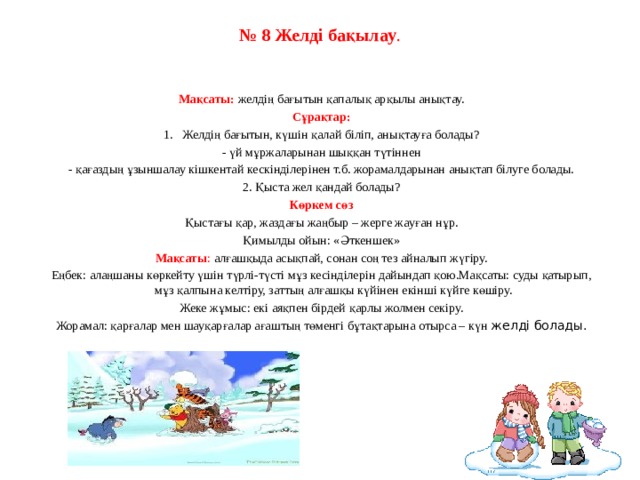 № 8 Желді бақылау .     Мақсаты:   желдің бағытын қапалық арқылы анықтау. Сұрақтар: 1.   Желдің бағытын, күшін қалай біліп, анықтауға болады? - үй мұржаларынан шыққан түтіннен - қағаздың ұзыншалау кішкентай кескінділерінен т.б. жорамалдарынан анықтап білуге болады. 2. Қыста жел қандай болады? Көркем сөз Қыстағы қар, жаздағы жаңбыр – жерге жауған нұр. Қимылды ойын: «Әткеншек» Мақсаты : алғашқыда асықпай, сонан соң тез айналып жүгіру. Еңбек: алаңшаны көркейту үшін түрлі-түсті мұз кесінділерін дайындап қою.Мақсаты: суды қатырып, мұз қалпына келтіру, заттың алғашқы күйінен екінші күйге көшіру. Жеке жұмыс: екі аяқпен бірдей қарлы жолмен секіру. Жорамал: қарғалар мен шауқарғалар ағаштың төменгі бұтақтарына отырса – күн желді болады.   
