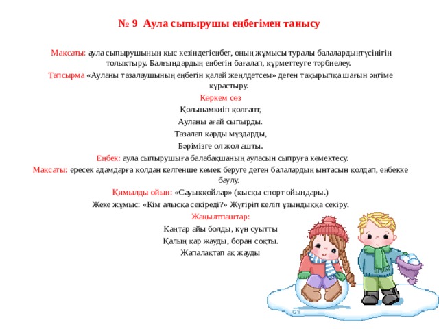 № 9  Аула сыпырушы еңбегімен танысу     Мақсаты: аула сыпырушының қыс кезіндегіеңбег, оның жұмысы туралы балалардыңтүсінігін толықтыру. Балғындардың еңбегін бағалап, құрметтеуге тәрбиелеу. Тапсырма «Ауланы тазалаушының еңбегін қалай жеңлдетсем» деген тақырыпқа шағын әңгіме құрастыру. Көркем сөз Қолынамкиіп қолғапт, Ауланы ағай сыпырды. Тазалап қарды мұздарды, Бәрімізге ол жол ашты.    Еңбек: аула сыпырушыға балабақшаның ауласын сыпруға көмектесу. Мақсаты: ересек адамдарға қолдан келгенше көмек беруге деген балалардың ынтасын қолдап, еңбекке баулу. Қимылды ойын: «Сауыққойлар» (қысқы спорт ойындары.) Жеке жұмыс: «Кім алысқа секіреді?» Жүгіріп келіп ұзындыққа секіру. Жаңылтпаштар: Қаңтар айы болды, күн суытты Қалың қар жауды, боран соқты. Жапалақтап ақ жауды   
