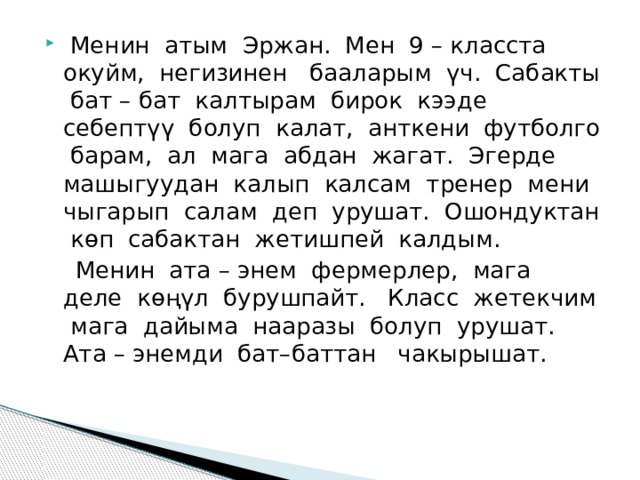  Менин атым Эржан. Мен 9 – класста окуйм, негизинен бааларым үч. Сабакты бат – бат калтырам бирок кээде себептүү болуп калат, анткени футболго барам, ал мага абдан жагат. Эгерде машыгуудан калып калсам тренер мени чыгарып салам деп урушат. Ошондуктан кѳп сабактан жетишпей калдым.  Менин ата – энем фермерлер, мага деле кѳңүл бурушпайт. Класс жетекчим мага дайыма нааразы болуп урушат. Ата – энемди бат–баттан чакырышат. 