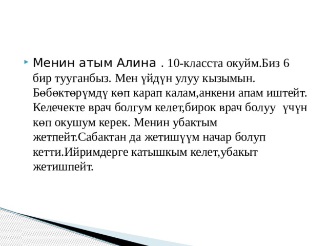 Менин атым Алина . 10-класста окуйм.Биз 6 бир тууганбыз. Мен үйдүн улуу кызымын. Б ө б ө кт ө рүмдү к ө п карап калам,анкени апам иштейт. Келечекте врач болгум келет,бирок врач болуу үчүн к ө п окушум керек. Менин убактым жетпейт.Сабактан да жетишүүм начар болуп кетти.Ийримдерге катышкым келет,убакыт жетишпейт.  