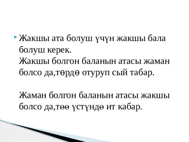 Жакшы ата болуш үчүн жакшы бала болуш керек.  Жакшы болгон баланын атасы жаман болсо да,т ѳ рд ѳ отуруп сый табар.   Жаман болгон баланын атасы жакшы болсо да,төө үстүндө ит кабар. 