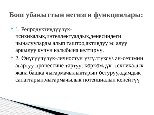 Бош убакыттын негизги функциялары: 1. Репродуктивд үү л ү к-психикалык,интеллектуалдык,денесиндеги чыналууларды алып таштоо,активдуу эс алуу аркылуу к ү ч ү н калыбына келтир үү . 2. Ѳн ү г үү ч ү л ү к-личностун ү зг ү лт ү кс ү з ан-сезимин агартуу процессине тартуу; кѳркѳмд ү к ,техникалык жана башка чыгармачылыктарын ѳ стуруу,адамдык сапаттарын,чыгармачылык потенциалын кенейт үү 