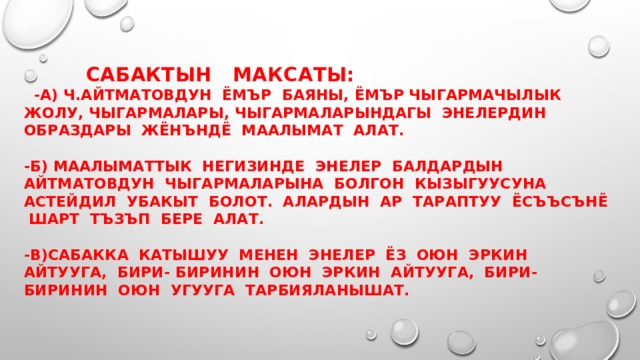     Сабактын максаты:   -а) Ч.Айтматовдун ёмър баяны, ёмър чыгармачылык жолу, чыгармалары, чыгармаларындагы энелердин образдары жёнъндё маалымат алат.   -б) Маалыматтык негизинде энелер балдардын айтматовдун чыгармаларына болгон кызыгуусуна астейдил убакыт болот. Алардын ар тараптуу ёсъъсънё шарт тъзъп бере алат.   -в)сабакка катышуу менен энелер ёз оюн эркин айтууга, бири- биринин оюн эркин айтууга, бири-биринин оюн угууга тарбияланышат.  
