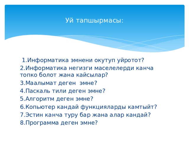  Уй тапшырмасы:    1.Информатика эмнени окутуп уйротот? 2.Информатика негизги маселелерди канча топко болот жана кайсылар? 3.Маалымат деген эмне? 4.Паскаль тили деген эмне? 5.Алгоритм деген эмне? 6.Копьютер кандай функцияларды камтыйт? 7.Эстин канча туру бар жана алар кандай? 8.Программа деген эмне? 