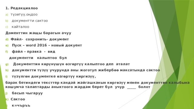 1. Редакциялоо   түзөтүү.оңдоо  документти сактоо  кайталоо Доменттин жащы барагын ачуу Файл- сохронить- документ  Пуск – word 2016 – новый докуент  файл – правка - вид  документти калыптоо  бул  Документтин көрүнүшүн өзгөртүү калыптоо деп аталат  документти түзүү учурунда аны жоготуп жибербөө максатында сактоо  түзүлгөн документке өзгөртүү киргизүү, барак бетиндеги тексттер кандай жайгашканын көргөзүү менен документтин калыбына кошумча талаптарды аныктоого жардам берет бул учур _____ болот  басып чыгаруу Сактоо  к=чъръъ       