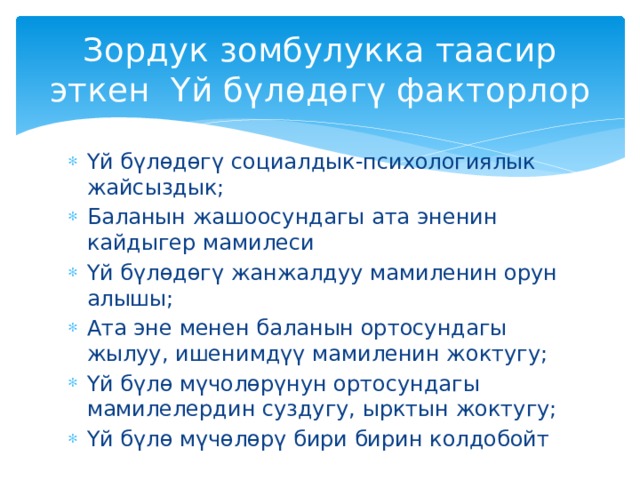 Зордук зомбулукка таасир эткен Үй бүлөдөгү факторлор Үй бүлөдөгү социалдык-психологиялык жайсыздык; Баланын жашоосундагы ата эненин кайдыгер мамилеси Үй бүлөдөгү жанжалдуу мамиленин орун алышы; Ата эне менен баланын ортосундагы жылуу, ишенимдүү мамиленин жоктугу; Үй бүлө мүчолөрүнун ортосундагы мамилелердин суздугу, ырктын жоктугу; Үй бүлө мүчөлөрү бири бирин колдобойт 