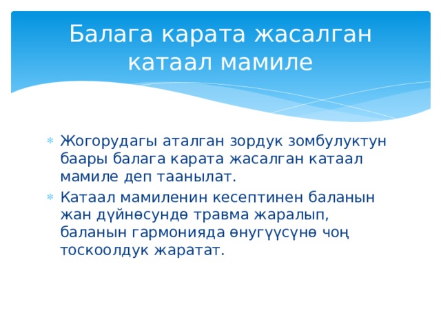 Балага карата жасалган катаал мамиле Жогорудагы аталган зордук зомбулуктун баары балага карата жасалган катаал мамиле деп таанылат. Катаал мамиленин кесептинен баланын жан дүйнөсундө травма жаралып, баланын гармонияда өнугүүсүнө чоң тоскоолдук жаратат. 