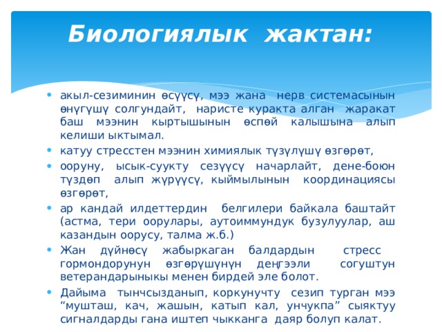 Биологиялык жактан:   акыл-сезиминин өсүүсү, мээ жана нерв системасынын өнүгүшү солгундайт, наристе куракта алган жаракат баш мээнин кыртышынын өспөй калышына алып келиши ыктымал. катуу стресстен мээнин химиялык түзүлүшү өзгөрөт, ооруну, ысык-суукту сезүүсү начарлайт, дене-боюн түздөп алып жүрүүсү, кыймылынын координациясы өзгөрөт, ар кандай илдеттердин белгилери байкала баштайт (астма, тери оорулары, аутоиммундук бузулуулар, аш казандын оорусу, талма ж.б.) Жан дүйнөсү жабыркаган балдардын стресс гормондорунун өзгөрүшүнүн деңгээли согуштун ветерандарыныкы менен бирдей эле болот. Дайыма тынчсызданып, коркунучту сезип турган мээ “мушташ, кач, жашын, катып кал, унчукпа” сыяктуу сигналдарды гана иштеп чыкканга даяр болуп калат. 