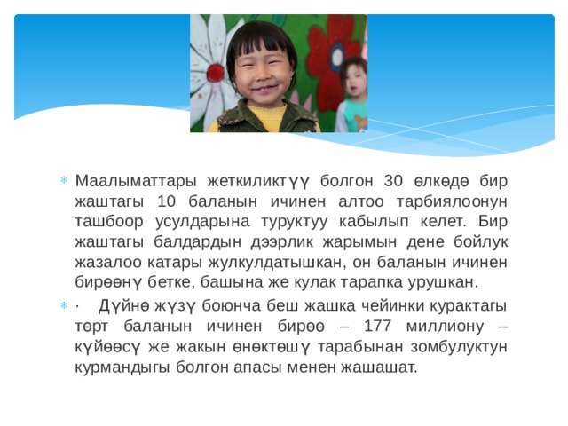 1 Маалыматтары жеткиликтүү болгон 30 өлкөдө бир жаштагы 10 баланын ичинен алтоо тарбиялоонун ташбоор усулдарына туруктуу кабылып келет. Бир жаштагы балдардын дээрлик жарымын дене бойлук жазалоо катары жулкулдатышкан, он баланын ичинен бирөөнү бетке, башына же кулак тарапка урушкан. ·    Дүйнө жүзү боюнча беш жашка чейинки курактагы төрт баланын ичинен бирөө – 177 миллиону – күйөөсү же жакын өнөктөшү тарабынан зомбулуктун курмандыгы болгон апасы менен жашашат. 
