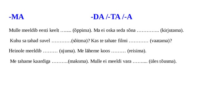 -MA -DA /-TA /-A Mulle meeldib eesti keelt …..... (õppima). Ma ei oska seda sõna ………….. (kirjutama).  Kuhu sa tahad suvel …………(sõitma)? Kas te tahate filmi ………… (vaatama)? Heinole meeldib ……… (ujuma). Me läheme koos ……… (reisima).  Me tahame kaardiga ……….(maksma). Mulle ei meeldi vara …….... (üles tõusma). 