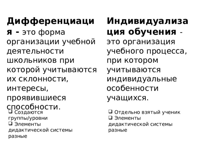 Индивидуализация обучения - это организация учебного процесса, при котором учитываются индивидуальные особенности учащихся. Дифференциация - это форма организации учебной деятельности школьников при которой учитываются их склонности, интересы, проявившиеся способности.  Создаются группы/уровни  Элементы дидактической системы разные  Отдельно взятый ученик  Элементы дидактической системы разные 