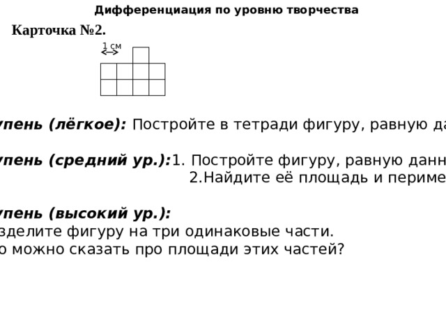 Дифференциация   по уровню творчества Карточка №2. 1 см 1 ступень (лёгкое): Постройте в тетради фигуру, равную данной. 2 ступень (средний ур.): 1. Постройте фигуру, равную данной.  2.Найдите её площадь и периметр. 3 ступень (высокий ур.):  1.Разделите фигуру на три одинаковые части. 2. Что можно сказать про площади этих частей? 