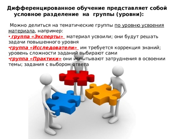 Дифференцированное обучение представляет собой условное разделение на группы (уровни):  Можно делиться на тематические группы по уровню усвоения материала , например:  группа «Эксперты»  материал усвоили; они будут решать задачи повышенного уровня группа «Исследователи»  им требуется коррекция знаний; уровень сложности заданий выбирают сами группа «Практики» они испытывают затруднения в освоении темы; задания с выбором ответа 