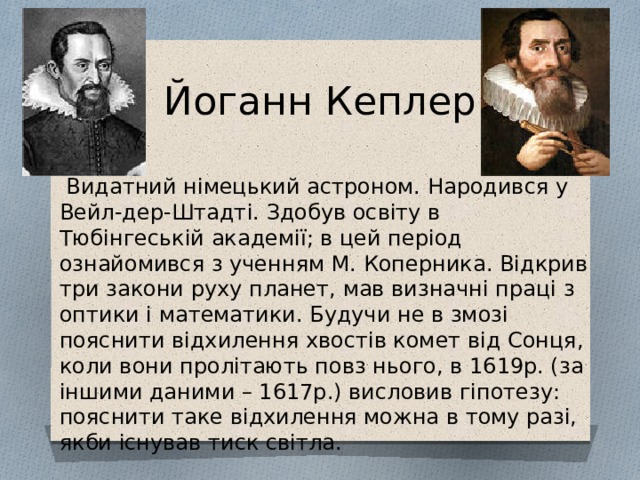 Йоганн Кеплер  Видатний німецький астроном. Народився у Вейл-дер-Штадті. Здобув освіту в Тюбінгеській академії; в цей період ознайомився з ученням М. Коперника. Відкрив три закони руху планет, мав визначні праці з оптики і математики. Будучи не в змозі пояснити відхилення хвостів комет від Сонця, коли вони пролітають повз нього, в 1619р. (за іншими даними – 1617р.) висловив гіпотезу: пояснити таке відхилення можна в тому разі, якби існував тиск світла. 