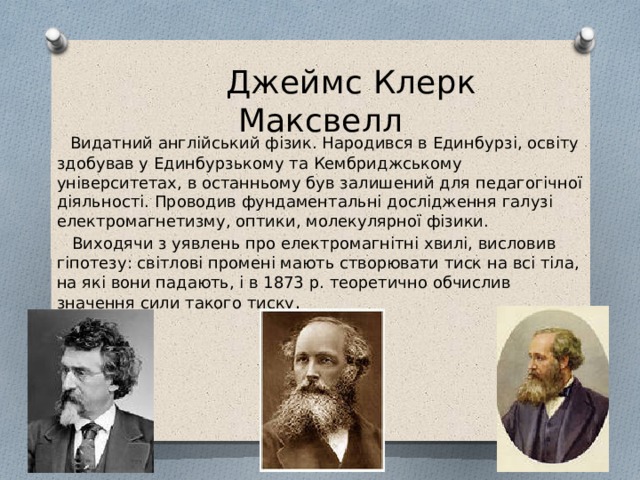  Джеймс Клерк Максвелл  Видатний англійський фізик. Народився в Единбурзі, освіту здобував у Единбурзькому та Кембриджському університетах, в останньому був залишений для педагогічної діяльності. Проводив фундаментальні дослідження галузі електромагнетизму, оптики, молекулярної фізики.  Виходячи з уявлень про електромагнітні хвилі, висловив гіпотезу: світлові промені мають створювати тиск на всі тіла, на які вони падають, і в 1873 р. теоретично обчислив значення сили такого тиску . 