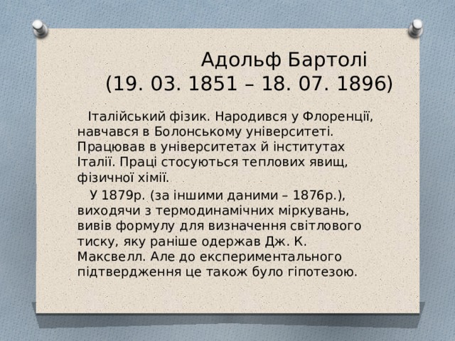  Адольф Бартолі  (19. 03. 1851 – 18. 07. 1896)  Італійський фізик. Народився у Флоренції, навчався в Болонському університеті. Працював в університетах й інститутах Італії. Праці стосуються теплових явищ, фізичної хімії.  У 1879р. (за іншими даними – 1876р.), виходячи з термодинамічних міркувань, вивів формулу для визначення світлового тиску, яку раніше одержав Дж. К. Максвелл. Але до експериментального підтвердження це також було гіпотезою. 