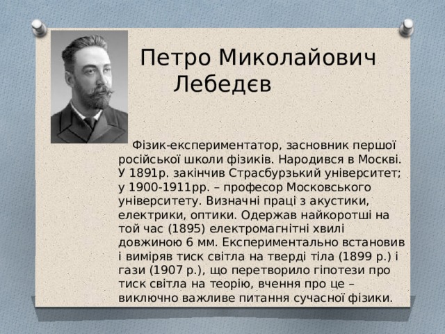  Петро Миколайович Лебедєв  Фізик-експериментатор, засновник першої російської школи фізиків. Народився в Москві. У 1891р. закінчив Страсбурзький університет; у 1900-1911рр. – професор Московського університету. Визначні праці з акустики, електрики, оптики. Одержав найкоротші на той час (1895) електромагнітні хвилі довжиною 6 мм. Експериментально встановив і виміряв тиск світла на тверді тіла (1899 р.) і гази (1907 р.), що перетворило гіпотези про тиск світла на теорію, вчення про це – виключно важливе питання сучасної фізики. 