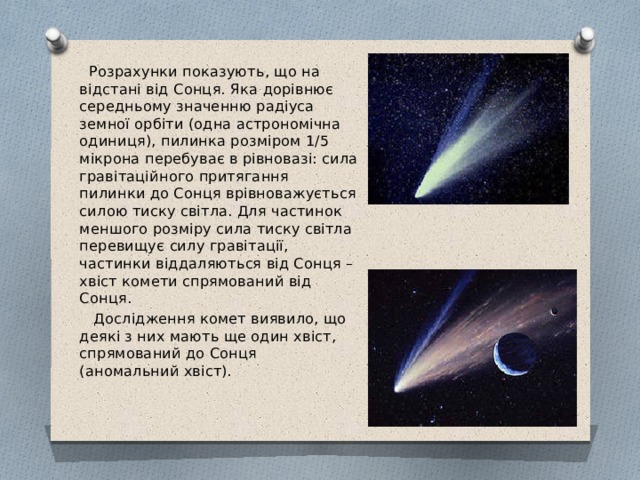  Розрахунки показують, що на відстані від Сонця. Яка дорівнює середньому значенню радіуса земної орбіти (одна астрономічна одиниця), пилинка розміром 1/5 мікрона перебуває в рівновазі: сила гравітаційного притягання пилинки до Сонця врівноважується силою тиску світла. Для частинок меншого розміру сила тиску світла перевищує силу гравітації, частинки віддаляються від Сонця – хвіст комети спрямований від Сонця.  Дослідження комет виявило, що деякі з них мають ще один хвіст, спрямований до Сонця (аномальний хвіст). 