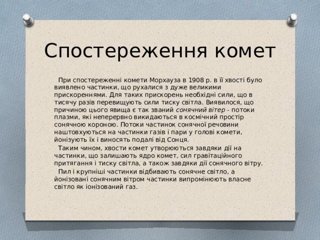Спостереження комет  При спостереженні комети Морхауза в 1908 р. в її хвості було виявлено частинки, що рухалися з дуже великими прискореннями. Для таких прискорень необхідні сили, що в тисячу разів перевищують сили тиску світла. Виявилося, що причиною цього явища є так званий сонячний вітер - потоки плазми, які неперервно викидаються в космічний простір сонячною короною. Потоки частинок сонячної речовини наштовхуються на частинки газів і пари у голові комети, йонізують їх і виносять подалі від Сонця.  Таким чином, хвости комет утворюються завдяки дії на частинки, що залишають ядро комет, сил гравітаційного притягання і тиску світла, а також завдяки дії сонячного вітру.  Пил і крупніші частинки відбивають сонячне світло, а йонізовані сонячним вітром частинки випромінюють власне світло як іонізований газ. 