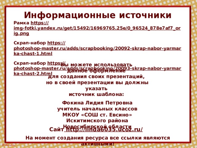 Информационные  источники Рамка https:// img-fotki.yandex.ru/get/15492/16969765.25e/0_96524_878e7af7_orig.png  Скрап-набор https:// photoshop-master.ru/adds/scrapbooking/20092-skrap-nabor-yarmarka-chast-1.html  Скрап-набор https:// photoshop-master.ru/adds/scrapbooking/20093-skrap-nabor-yarmarka-chast-2.html  Вы можете использовать данное оформление для создания своих презентаций, но в своей презентации вы должны указать источник шаблона:  Фокина Лидия Петровна учитель начальных классов МКОУ «СОШ ст. Евсино» Искитимского района Новосибирской области Сайт http://linda6035.ucoz.ru/  На момент создания ресурса все ссылки являются активными!