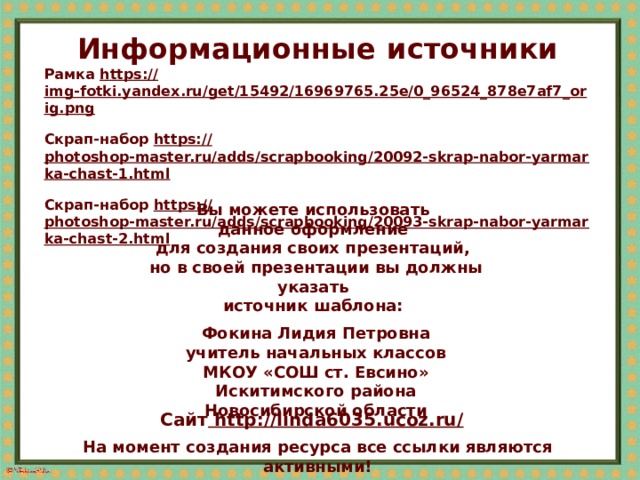 Информационные  источники Рамка https:// img-fotki.yandex.ru/get/15492/16969765.25e/0_96524_878e7af7_orig.png  Скрап-набор https:// photoshop-master.ru/adds/scrapbooking/20092-skrap-nabor-yarmarka-chast-1.html  Скрап-набор https:// photoshop-master.ru/adds/scrapbooking/20093-skrap-nabor-yarmarka-chast-2.html  Вы можете использовать данное оформление для создания своих презентаций, но в своей презентации вы должны указать источник шаблона:  Фокина Лидия Петровна учитель начальных классов МКОУ «СОШ ст. Евсино» Искитимского района Новосибирской области Сайт http://linda6035.ucoz.ru/  На момент создания ресурса все ссылки являются активными!