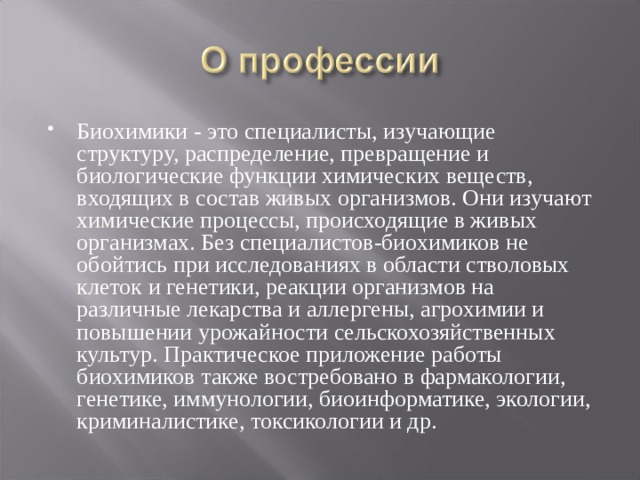 Биохимики - это специалисты, изучающие структуру, распределение, превращение и биологические функции химических веществ, входящих в состав живых организмов. Они изучают химические процессы, происходящие в живых организмах. Без специалистов-биохимиков не обойтись при исследованиях в области стволовых клеток и генетики, реакции организмов на различные лекарства и аллергены, агрохимии и повышении урожайности сельскохозяйственных культур. Практическое приложение работы биохимиков также востребовано в фармакологии, генетике, иммунологии, биоинформатике, экологии, криминалистике, токсикологии и др. 