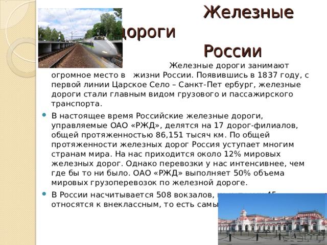  Железные дороги  России  Железные дороги занимают огромное место в жизни России. Появившись в 1837 году, с первой линии Царское Село – Санкт-Пет ербург, железные дороги стали главным видом грузового и пассажирского транспорта. В настоящее время Российские железные дороги, управляемые ОАО «РЖД», делятся на 17 дорог-филиалов, общей протяженностью 86,151 тысяч км. По общей протяженности железных дорог Россия уступает многим странам мира. На нас приходится около 12% мировых железных дорог. Однако перевозки у нас интенсивнее, чем где бы то ни было. ОАО «РЖД» выполняет 50% объема мировых грузоперевозок по железной дороге. В России насчитывается 508 вокзалов, из которых 45 относятся к внеклассным, то есть самым крупным и важным. 