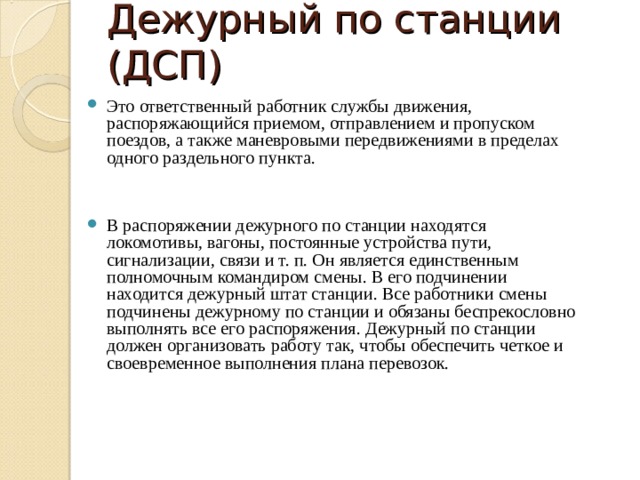 Дежурный по станции (ДСП) Это ответственный работник службы движения, распоряжающийся приемом, отправлением и пропуском поездов, а также маневровыми передвижениями в пределах одного раздельного пункта.  В распоряжении дежурного по станции находятся локомотивы, вагоны, постоянные устройства пути, сигнализации, связи и т. п. Он является единственным полномочным командиром смены. В его подчинении находится дежурный штат станции. Все работники смены подчинены дежурному по станции и обязаны беспрекословно выполнять все его распоряжения. Дежурный по станции должен организовать работу так, чтобы обеспечить четкое и своевременное выполнения плана перевозок. 