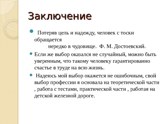 Заключение  Потеряв цель и надежду, человек с тоски обращается нередко в чудовище. Ф. М. Достоевский. Если же выбор оказался не случайный, можно быть уверенным, что такому человеку гарантированно счастье в труде на всю жизнь.  Надеюсь мой выбор окажется не ошибочным, свой выбор профессии я основала на теоретической части , работа с тестами, практической части , работая на детской железной дороге. 