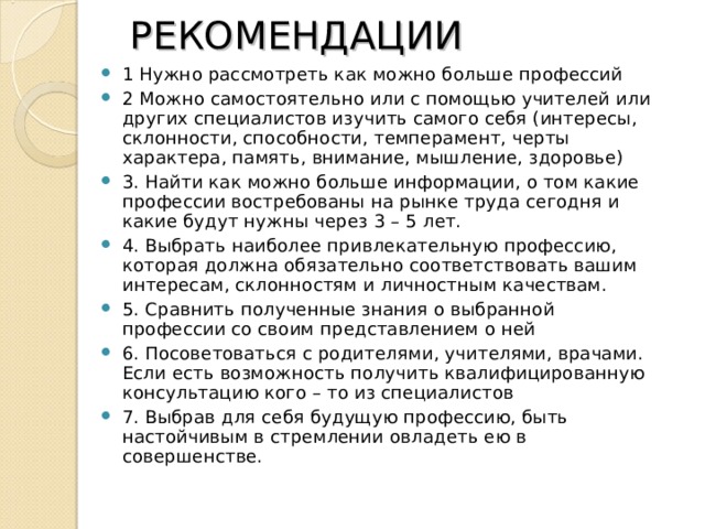  РЕКОМЕНДАЦИИ   1 Нужно рассмотреть как можно больше профессий 2 Можно самостоятельно или с помощью учителей или других специалистов изучить самого себя (интересы, склонности, способности, темперамент, черты характера, память, внимание, мышление, здоровье) 3. Найти как можно больше информации, о том какие профессии востребованы на рынке труда сегодня и какие будут нужны через 3 – 5 лет. 4. Выбрать наиболее привлекательную профессию, которая должна обязательно соответствовать вашим интересам, склонностям и личностным качествам. 5. Сравнить полученные знания о выбранной профессии со своим представлением о ней 6. Посоветоваться с родителями, учителями, врачами. Если есть возможность получить квалифицированную консультацию кого – то из специалистов 7. Выбрав для себя будущую профессию, быть настойчивым в стремлении овладеть ею в совершенстве. 