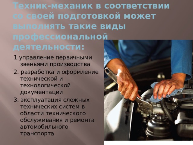 Техник-механик в соответствии со своей подготовкой может выполнять такие виды профессиональной деятельности: 1.управление первичными звеньями производства 2. разработка и оформление технической и технологической документации 3. эксплуатация сложных технических систем в области технического обслуживания и ремонта автомобильного транспорта 