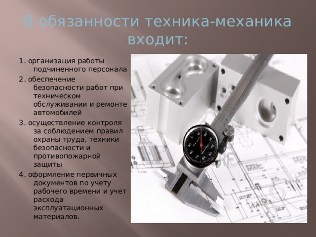 В обязанности техника-механика входит: 1. организация работы подчиненного персонала 2. обеспечение безопасности работ при техническом обслуживании и ремонте автомобилей 3. осуществление контроля за соблюдением правил охраны труда, техники безопасности и противопожарной защиты 4. оформление первичных документов по учету рабочего времени и учет расхода эксплуатационных материалов. 