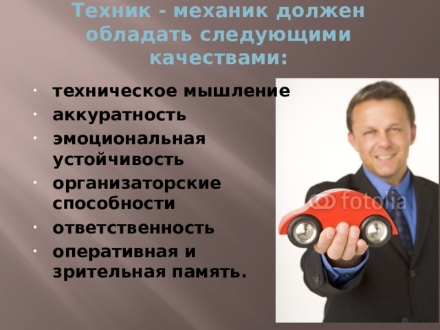 Техник - механик должен обладать следующими качествами:   техническое мышление аккуратность эмоциональная устойчивость организаторские способности ответственность оперативная и зрительная память.  