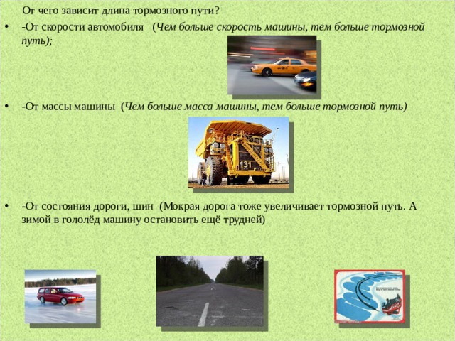  От чего зависит длина тормозного пути?    -От скорости автомобиля   ( Чем больше скорость машины, тем больше тормозной путь);    -От массы машины  ( Чем больше масса машины, тем больше тормозной путь)      -От состояния дороги, шин  (Мокрая дорога тоже увеличивает тормозной путь. А зимой в гололёд машину остановить ещё трудней)  