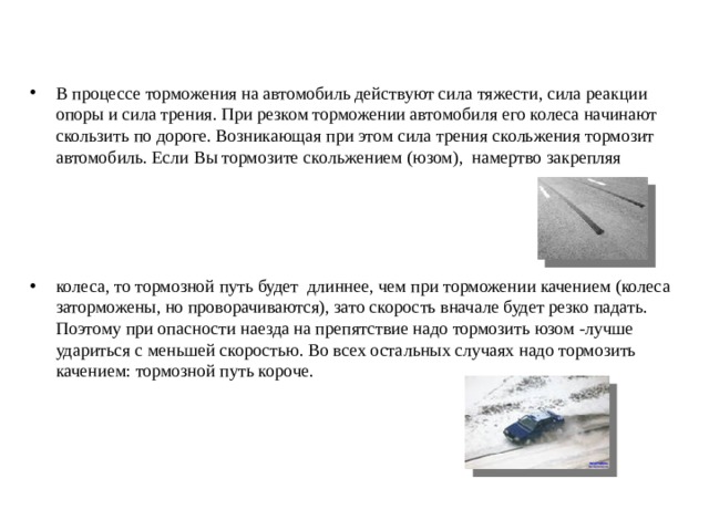 В процессе торможения на автомобиль действуют сила тяжести, сила реакции опоры и сила трения. При резком торможении автомобиля его колеса начинают скользить по дороге. Возникающая при этом сила трения скольжения тормозит автомобиль. Если Вы тормозите скольжением (юзом),  намертво закрепляя     колеса, то тормозной путь будет  длиннее, чем при торможении качением (колеса заторможены, но проворачиваются), зато скорость вначале будет резко падать.  Поэтому при опасности наезда на препятствие надо тормозить юзом -лучше удариться с меньшей скоростью. Во всех остальных случаях надо тормозить качением: тормозной путь короче.  