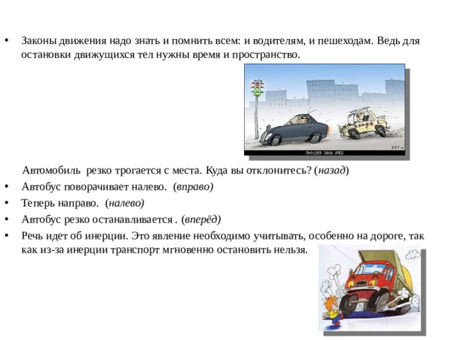 Законы движения надо знать и помнить всем: и водителям, и пешеходам. Ведь для остановки движущихся тел нужны время и пространство.        Автомобиль резко трогается с места. Куда вы отклонитесь? ( назад ) Автобус поворачивает налево.  ( вправо) Теперь направо.  ( налево) Автобус резко останавливается . ( вперёд) Речь идет об инерции. Это явление необходимо учитывать, особенно на дороге, так как из-за инерции транспорт мгновенно остановить нельзя.  