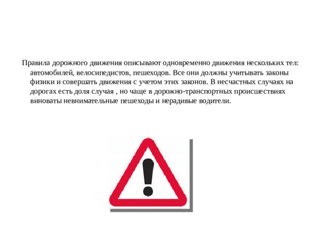         Правила дорожного движения описывают одновременно движения нескольких тел: автомобилей, велосипедистов, пешеходов. Все они должны учитывать законы физики и совершать движения с учетом этих законов. В несчастных случаях на дорогах есть доля случая , но чаще в дорожно-транспортных происшествиях виноваты невнимательные пешеходы и нерадивые водители. 