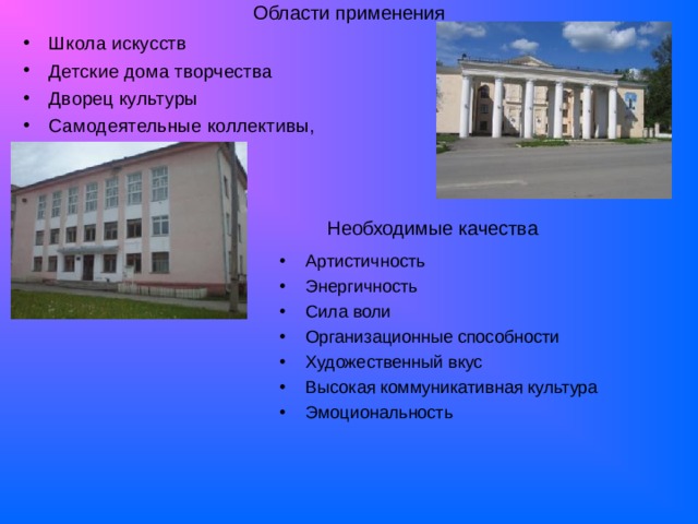 Области применения   Школа искусств Детские дома творчества Дворец культуры Самодеятельные коллективы, Необходимые качества Артистичность Энергичность Сила воли Организационные способности Художественный вкус Высокая коммуникативная культура Эмоциональность  