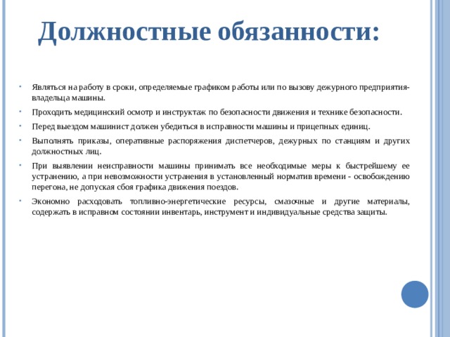 Должностные обязанности: Являться на работу в сроки, определяемые графиком работы или по вызову дежурного предприятия-владельца машины. Проходить медицинский осмотр и инструктаж по безопасности движения и технике безопасности. Перед выездом машинист должен убедиться в исправности машины и прицепных единиц. Выполнять приказы, оперативные распоряжения диспетчеров, дежурных по станциям и других должностных лиц. При выявлении неисправности машины принимать все необходимые меры к быстрейшему ее устранению, а при невозможности устранения в установленный норматив времени - освобождению перегона, не допуская сбоя графика движения поездов. Экономно расходовать топливно-энергетические ресурсы, смазочные и другие материалы, содержать в исправном состоянии инвентарь, инструмент и индивидуальные средства защиты. 