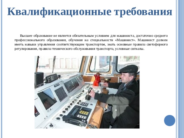 Квалификационные требования Высшее образование не является обязательным условием для машиниста, достаточно среднего профессионального образования, обучения на специальности «Машинист». Машинист должен иметь навыки управления соответствующим транспортом, знать основные правила светофорного регулирования, правила технического обслуживания транспорта, условные сигналы. 