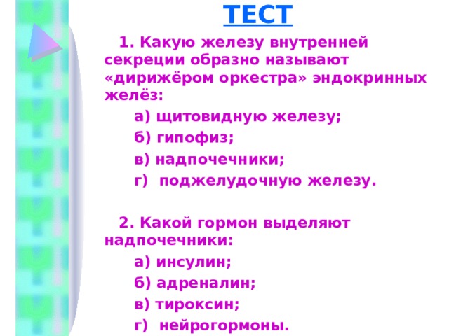 ТЕСТ  1. Какую железу внутренней секреции образно называют «дирижёром оркестра» эндокринных желёз:  а) щитовидную железу;  б) гипофиз;  в) надпочечники;  г) поджелудочную железу.  2. Какой гормон выделяют надпочечники:  а) инсулин;  б) адреналин;  в) тироксин;  г) нейрогормоны.   