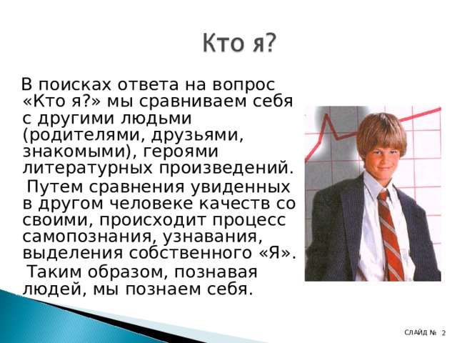  В поисках ответа на вопрос «Кто я?» мы сравниваем себя с другими людьми (родителями, друзьями, знакомыми), героями литературных произведений.  Путем сравнения увиденных в другом человеке качеств со своими, происходит процесс самопознания, узнавания, выделения собственного «Я».  Таким образом, познавая людей, мы познаем себя. СЛАЙД №   