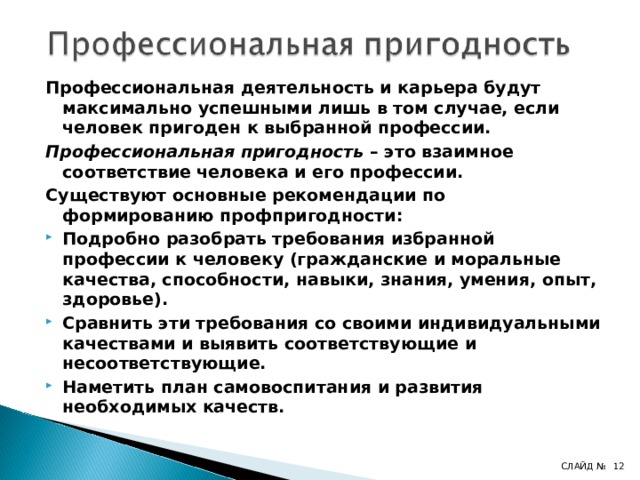 Профессиональная деятельность и карьера будут максимально успешными лишь в том случае, если человек пригоден к выбранной профессии. Профессиональная пригодность – это взаимное соответствие человека и его профессии. Существуют основные рекомендации по формированию профпригодности: Подробно разобрать требования избранной профессии к человеку (гражданские и моральные качества, способности, навыки, знания, умения, опыт, здоровье). Сравнить эти требования со своими индивидуальными качествами и выявить соответствующие и несоответствующие. Наметить план самовоспитания и развития необходимых качеств.  4 СЛАЙД № 4 