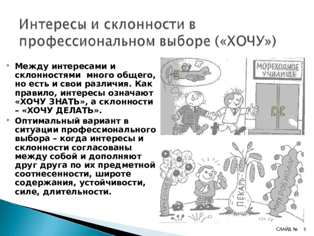 Между интересами и склонностями много общего, но есть и свои различия. Как правило, интересы означают «ХОЧУ ЗНАТЬ», а склонности – «ХОЧУ ДЕЛАТЬ». Оптимальный вариант в ситуации профессионального выбора – когда интересы и склонности согласованы между собой и дополняют друг друга по их предметной соотнесенности, широте содержания, устойчивости, силе, длительности. 4 СЛАЙД № 4 